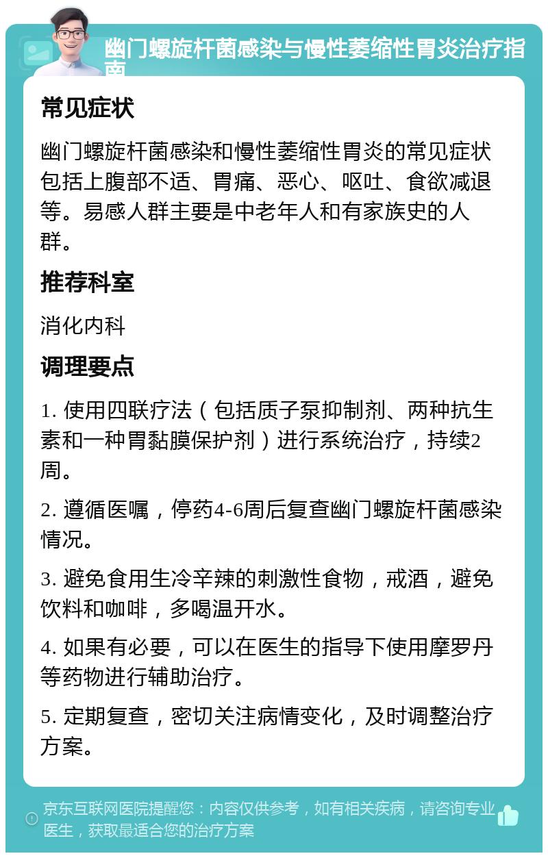 幽门螺旋杆菌感染与慢性萎缩性胃炎治疗指南 常见症状 幽门螺旋杆菌感染和慢性萎缩性胃炎的常见症状包括上腹部不适、胃痛、恶心、呕吐、食欲减退等。易感人群主要是中老年人和有家族史的人群。 推荐科室 消化内科 调理要点 1. 使用四联疗法（包括质子泵抑制剂、两种抗生素和一种胃黏膜保护剂）进行系统治疗，持续2周。 2. 遵循医嘱，停药4-6周后复查幽门螺旋杆菌感染情况。 3. 避免食用生冷辛辣的刺激性食物，戒酒，避免饮料和咖啡，多喝温开水。 4. 如果有必要，可以在医生的指导下使用摩罗丹等药物进行辅助治疗。 5. 定期复查，密切关注病情变化，及时调整治疗方案。