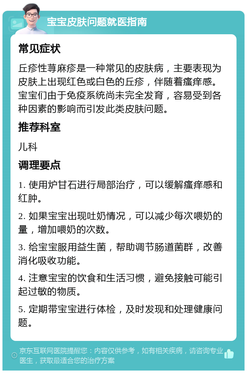 宝宝皮肤问题就医指南 常见症状 丘疹性荨麻疹是一种常见的皮肤病，主要表现为皮肤上出现红色或白色的丘疹，伴随着瘙痒感。宝宝们由于免疫系统尚未完全发育，容易受到各种因素的影响而引发此类皮肤问题。 推荐科室 儿科 调理要点 1. 使用炉甘石进行局部治疗，可以缓解瘙痒感和红肿。 2. 如果宝宝出现吐奶情况，可以减少每次喂奶的量，增加喂奶的次数。 3. 给宝宝服用益生菌，帮助调节肠道菌群，改善消化吸收功能。 4. 注意宝宝的饮食和生活习惯，避免接触可能引起过敏的物质。 5. 定期带宝宝进行体检，及时发现和处理健康问题。