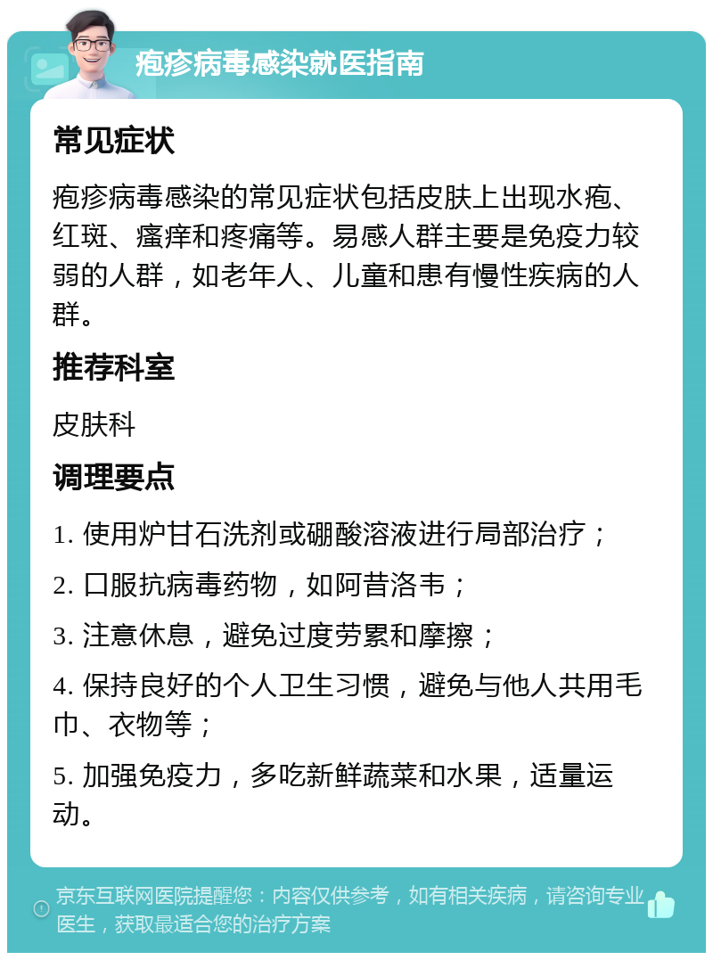 疱疹病毒感染就医指南 常见症状 疱疹病毒感染的常见症状包括皮肤上出现水疱、红斑、瘙痒和疼痛等。易感人群主要是免疫力较弱的人群，如老年人、儿童和患有慢性疾病的人群。 推荐科室 皮肤科 调理要点 1. 使用炉甘石洗剂或硼酸溶液进行局部治疗； 2. 口服抗病毒药物，如阿昔洛韦； 3. 注意休息，避免过度劳累和摩擦； 4. 保持良好的个人卫生习惯，避免与他人共用毛巾、衣物等； 5. 加强免疫力，多吃新鲜蔬菜和水果，适量运动。