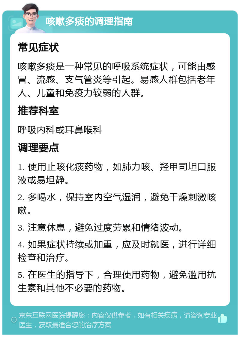 咳嗽多痰的调理指南 常见症状 咳嗽多痰是一种常见的呼吸系统症状，可能由感冒、流感、支气管炎等引起。易感人群包括老年人、儿童和免疫力较弱的人群。 推荐科室 呼吸内科或耳鼻喉科 调理要点 1. 使用止咳化痰药物，如肺力咳、羟甲司坦口服液或易坦静。 2. 多喝水，保持室内空气湿润，避免干燥刺激咳嗽。 3. 注意休息，避免过度劳累和情绪波动。 4. 如果症状持续或加重，应及时就医，进行详细检查和治疗。 5. 在医生的指导下，合理使用药物，避免滥用抗生素和其他不必要的药物。