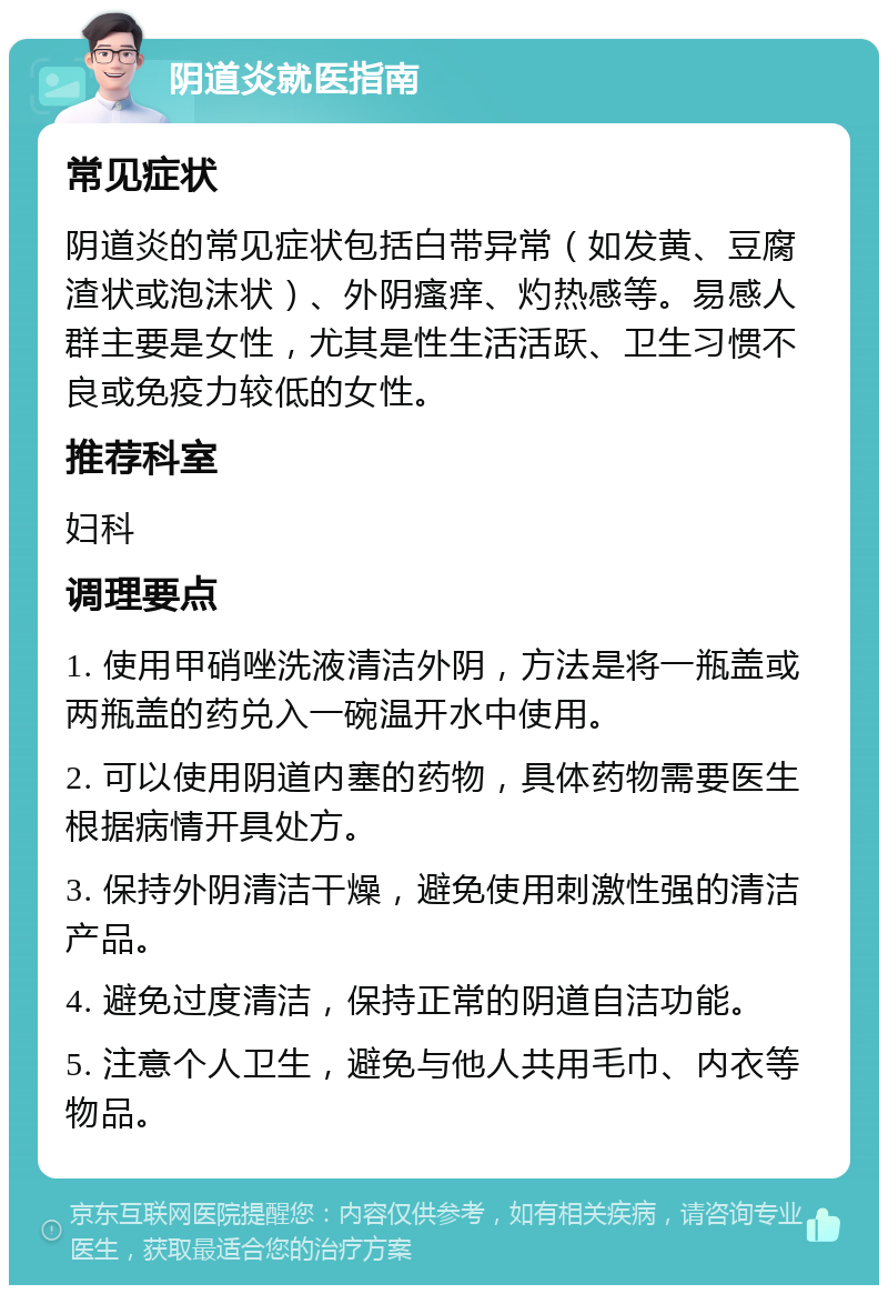 阴道炎就医指南 常见症状 阴道炎的常见症状包括白带异常（如发黄、豆腐渣状或泡沫状）、外阴瘙痒、灼热感等。易感人群主要是女性，尤其是性生活活跃、卫生习惯不良或免疫力较低的女性。 推荐科室 妇科 调理要点 1. 使用甲硝唑洗液清洁外阴，方法是将一瓶盖或两瓶盖的药兑入一碗温开水中使用。 2. 可以使用阴道内塞的药物，具体药物需要医生根据病情开具处方。 3. 保持外阴清洁干燥，避免使用刺激性强的清洁产品。 4. 避免过度清洁，保持正常的阴道自洁功能。 5. 注意个人卫生，避免与他人共用毛巾、内衣等物品。