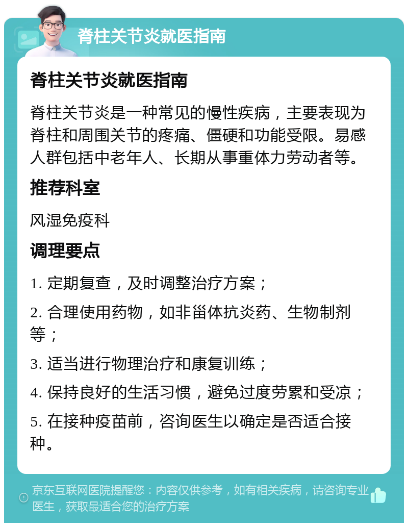 脊柱关节炎就医指南 脊柱关节炎就医指南 脊柱关节炎是一种常见的慢性疾病，主要表现为脊柱和周围关节的疼痛、僵硬和功能受限。易感人群包括中老年人、长期从事重体力劳动者等。 推荐科室 风湿免疫科 调理要点 1. 定期复查，及时调整治疗方案； 2. 合理使用药物，如非甾体抗炎药、生物制剂等； 3. 适当进行物理治疗和康复训练； 4. 保持良好的生活习惯，避免过度劳累和受凉； 5. 在接种疫苗前，咨询医生以确定是否适合接种。