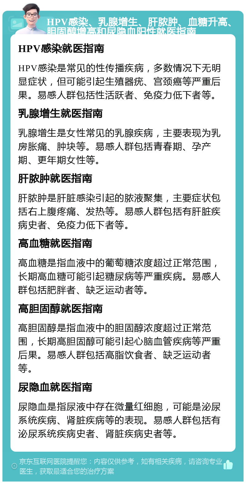 HPV感染、乳腺增生、肝脓肿、血糖升高、胆固醇增高和尿隐血阳性就医指南 HPV感染就医指南 HPV感染是常见的性传播疾病，多数情况下无明显症状，但可能引起生殖器疣、宫颈癌等严重后果。易感人群包括性活跃者、免疫力低下者等。 乳腺增生就医指南 乳腺增生是女性常见的乳腺疾病，主要表现为乳房胀痛、肿块等。易感人群包括青春期、孕产期、更年期女性等。 肝脓肿就医指南 肝脓肿是肝脏感染引起的脓液聚集，主要症状包括右上腹疼痛、发热等。易感人群包括有肝脏疾病史者、免疫力低下者等。 高血糖就医指南 高血糖是指血液中的葡萄糖浓度超过正常范围，长期高血糖可能引起糖尿病等严重疾病。易感人群包括肥胖者、缺乏运动者等。 高胆固醇就医指南 高胆固醇是指血液中的胆固醇浓度超过正常范围，长期高胆固醇可能引起心脑血管疾病等严重后果。易感人群包括高脂饮食者、缺乏运动者等。 尿隐血就医指南 尿隐血是指尿液中存在微量红细胞，可能是泌尿系统疾病、肾脏疾病等的表现。易感人群包括有泌尿系统疾病史者、肾脏疾病史者等。