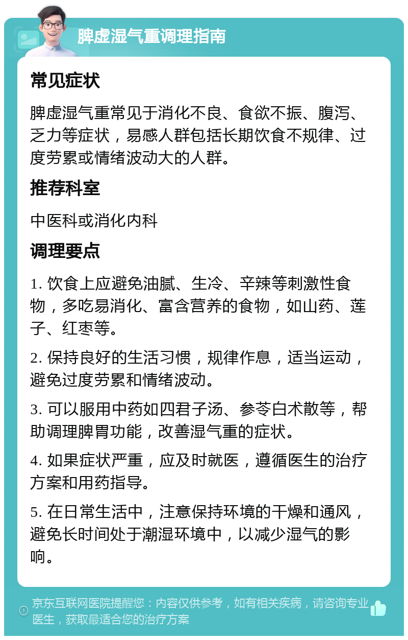 脾虚湿气重调理指南 常见症状 脾虚湿气重常见于消化不良、食欲不振、腹泻、乏力等症状，易感人群包括长期饮食不规律、过度劳累或情绪波动大的人群。 推荐科室 中医科或消化内科 调理要点 1. 饮食上应避免油腻、生冷、辛辣等刺激性食物，多吃易消化、富含营养的食物，如山药、莲子、红枣等。 2. 保持良好的生活习惯，规律作息，适当运动，避免过度劳累和情绪波动。 3. 可以服用中药如四君子汤、参苓白术散等，帮助调理脾胃功能，改善湿气重的症状。 4. 如果症状严重，应及时就医，遵循医生的治疗方案和用药指导。 5. 在日常生活中，注意保持环境的干燥和通风，避免长时间处于潮湿环境中，以减少湿气的影响。