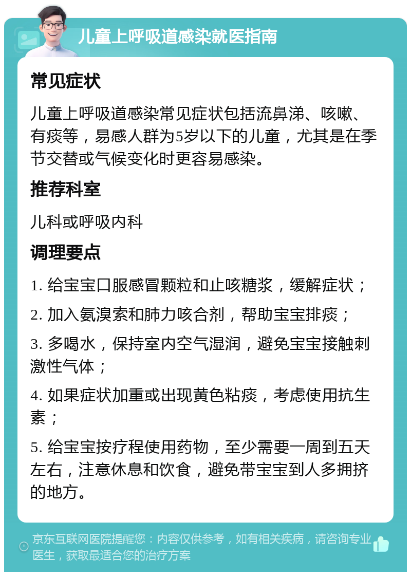 儿童上呼吸道感染就医指南 常见症状 儿童上呼吸道感染常见症状包括流鼻涕、咳嗽、有痰等，易感人群为5岁以下的儿童，尤其是在季节交替或气候变化时更容易感染。 推荐科室 儿科或呼吸内科 调理要点 1. 给宝宝口服感冒颗粒和止咳糖浆，缓解症状； 2. 加入氨溴索和肺力咳合剂，帮助宝宝排痰； 3. 多喝水，保持室内空气湿润，避免宝宝接触刺激性气体； 4. 如果症状加重或出现黄色粘痰，考虑使用抗生素； 5. 给宝宝按疗程使用药物，至少需要一周到五天左右，注意休息和饮食，避免带宝宝到人多拥挤的地方。