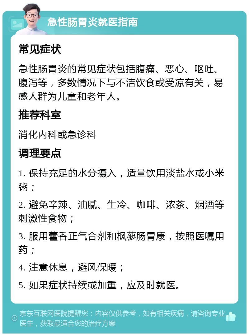 急性肠胃炎就医指南 常见症状 急性肠胃炎的常见症状包括腹痛、恶心、呕吐、腹泻等，多数情况下与不洁饮食或受凉有关，易感人群为儿童和老年人。 推荐科室 消化内科或急诊科 调理要点 1. 保持充足的水分摄入，适量饮用淡盐水或小米粥； 2. 避免辛辣、油腻、生冷、咖啡、浓茶、烟酒等刺激性食物； 3. 服用藿香正气合剂和枫蓼肠胃康，按照医嘱用药； 4. 注意休息，避风保暖； 5. 如果症状持续或加重，应及时就医。