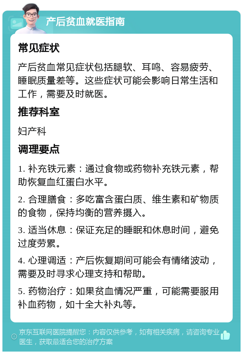 产后贫血就医指南 常见症状 产后贫血常见症状包括腿软、耳鸣、容易疲劳、睡眠质量差等。这些症状可能会影响日常生活和工作，需要及时就医。 推荐科室 妇产科 调理要点 1. 补充铁元素：通过食物或药物补充铁元素，帮助恢复血红蛋白水平。 2. 合理膳食：多吃富含蛋白质、维生素和矿物质的食物，保持均衡的营养摄入。 3. 适当休息：保证充足的睡眠和休息时间，避免过度劳累。 4. 心理调适：产后恢复期间可能会有情绪波动，需要及时寻求心理支持和帮助。 5. 药物治疗：如果贫血情况严重，可能需要服用补血药物，如十全大补丸等。