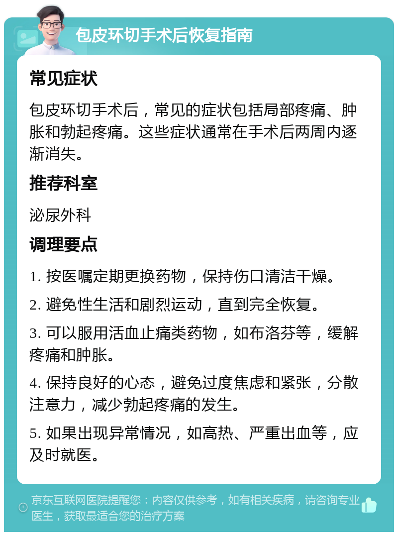 包皮环切手术后恢复指南 常见症状 包皮环切手术后，常见的症状包括局部疼痛、肿胀和勃起疼痛。这些症状通常在手术后两周内逐渐消失。 推荐科室 泌尿外科 调理要点 1. 按医嘱定期更换药物，保持伤口清洁干燥。 2. 避免性生活和剧烈运动，直到完全恢复。 3. 可以服用活血止痛类药物，如布洛芬等，缓解疼痛和肿胀。 4. 保持良好的心态，避免过度焦虑和紧张，分散注意力，减少勃起疼痛的发生。 5. 如果出现异常情况，如高热、严重出血等，应及时就医。