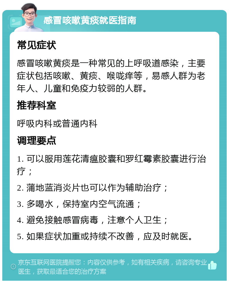 感冒咳嗽黄痰就医指南 常见症状 感冒咳嗽黄痰是一种常见的上呼吸道感染，主要症状包括咳嗽、黄痰、喉咙痒等，易感人群为老年人、儿童和免疫力较弱的人群。 推荐科室 呼吸内科或普通内科 调理要点 1. 可以服用莲花清瘟胶囊和罗红霉素胶囊进行治疗； 2. 蒲地蓝消炎片也可以作为辅助治疗； 3. 多喝水，保持室内空气流通； 4. 避免接触感冒病毒，注意个人卫生； 5. 如果症状加重或持续不改善，应及时就医。