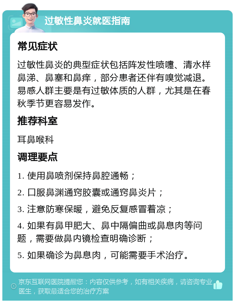 过敏性鼻炎就医指南 常见症状 过敏性鼻炎的典型症状包括阵发性喷嚏、清水样鼻涕、鼻塞和鼻痒，部分患者还伴有嗅觉减退。易感人群主要是有过敏体质的人群，尤其是在春秋季节更容易发作。 推荐科室 耳鼻喉科 调理要点 1. 使用鼻喷剂保持鼻腔通畅； 2. 口服鼻渊通窍胶囊或通窍鼻炎片； 3. 注意防寒保暖，避免反复感冒着凉； 4. 如果有鼻甲肥大、鼻中隔偏曲或鼻息肉等问题，需要做鼻内镜检查明确诊断； 5. 如果确诊为鼻息肉，可能需要手术治疗。