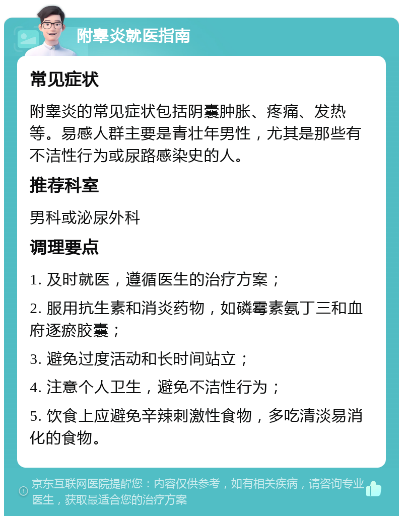 附睾炎就医指南 常见症状 附睾炎的常见症状包括阴囊肿胀、疼痛、发热等。易感人群主要是青壮年男性，尤其是那些有不洁性行为或尿路感染史的人。 推荐科室 男科或泌尿外科 调理要点 1. 及时就医，遵循医生的治疗方案； 2. 服用抗生素和消炎药物，如磷霉素氨丁三和血府逐瘀胶囊； 3. 避免过度活动和长时间站立； 4. 注意个人卫生，避免不洁性行为； 5. 饮食上应避免辛辣刺激性食物，多吃清淡易消化的食物。