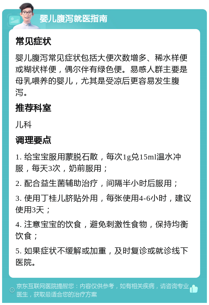 婴儿腹泻就医指南 常见症状 婴儿腹泻常见症状包括大便次数增多、稀水样便或糊状样便，偶尔伴有绿色便。易感人群主要是母乳喂养的婴儿，尤其是受凉后更容易发生腹泻。 推荐科室 儿科 调理要点 1. 给宝宝服用蒙脱石散，每次1g兑15ml温水冲服，每天3次，奶前服用； 2. 配合益生菌辅助治疗，间隔半小时后服用； 3. 使用丁桂儿脐贴外用，每张使用4-6小时，建议使用3天； 4. 注意宝宝的饮食，避免刺激性食物，保持均衡饮食； 5. 如果症状不缓解或加重，及时复诊或就诊线下医院。