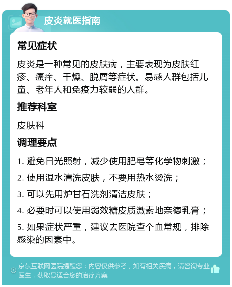 皮炎就医指南 常见症状 皮炎是一种常见的皮肤病，主要表现为皮肤红疹、瘙痒、干燥、脱屑等症状。易感人群包括儿童、老年人和免疫力较弱的人群。 推荐科室 皮肤科 调理要点 1. 避免日光照射，减少使用肥皂等化学物刺激； 2. 使用温水清洗皮肤，不要用热水烫洗； 3. 可以先用炉甘石洗剂清洁皮肤； 4. 必要时可以使用弱效糖皮质激素地奈德乳膏； 5. 如果症状严重，建议去医院查个血常规，排除感染的因素中。