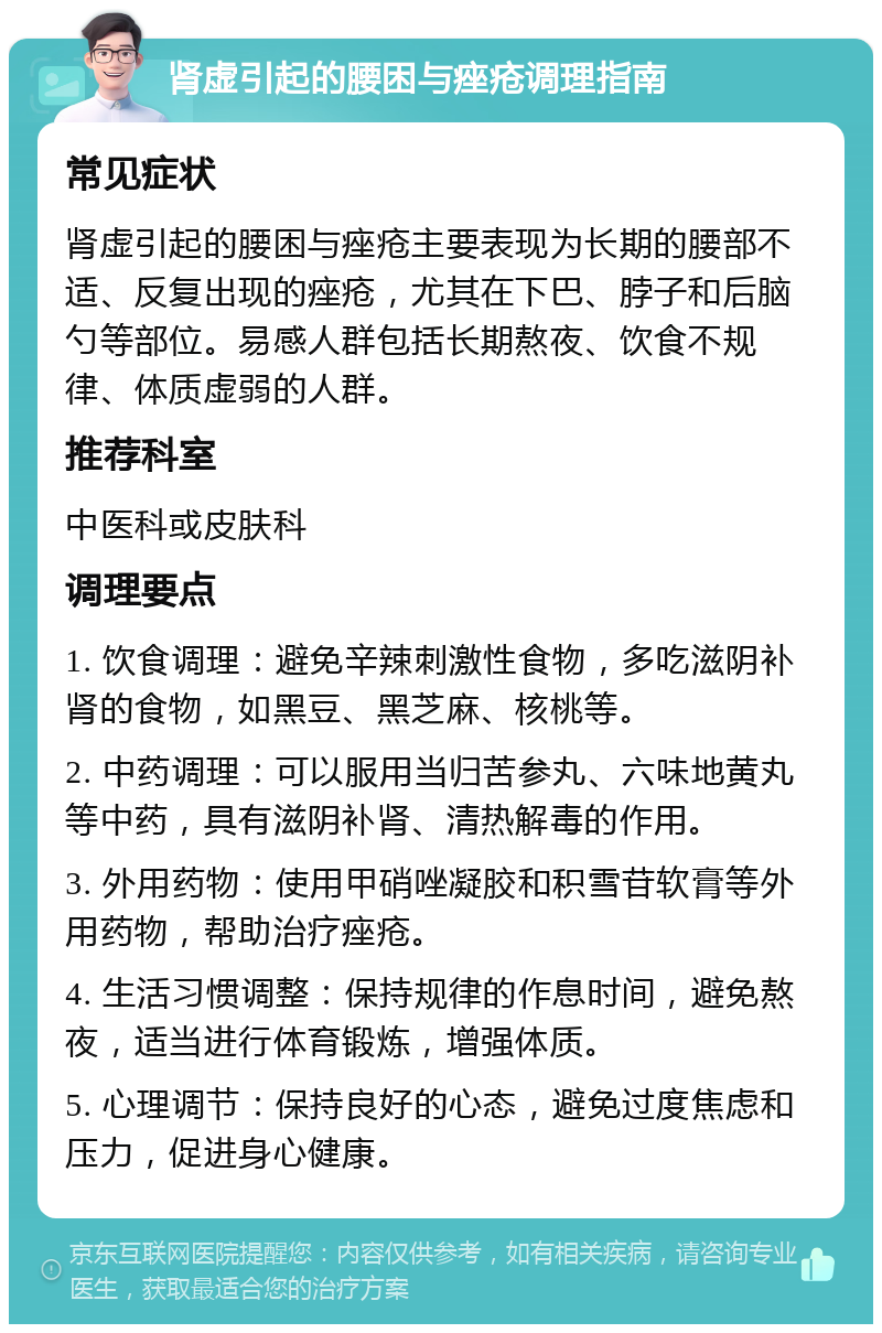 肾虚引起的腰困与痤疮调理指南 常见症状 肾虚引起的腰困与痤疮主要表现为长期的腰部不适、反复出现的痤疮，尤其在下巴、脖子和后脑勺等部位。易感人群包括长期熬夜、饮食不规律、体质虚弱的人群。 推荐科室 中医科或皮肤科 调理要点 1. 饮食调理：避免辛辣刺激性食物，多吃滋阴补肾的食物，如黑豆、黑芝麻、核桃等。 2. 中药调理：可以服用当归苦参丸、六味地黄丸等中药，具有滋阴补肾、清热解毒的作用。 3. 外用药物：使用甲硝唑凝胶和积雪苷软膏等外用药物，帮助治疗痤疮。 4. 生活习惯调整：保持规律的作息时间，避免熬夜，适当进行体育锻炼，增强体质。 5. 心理调节：保持良好的心态，避免过度焦虑和压力，促进身心健康。