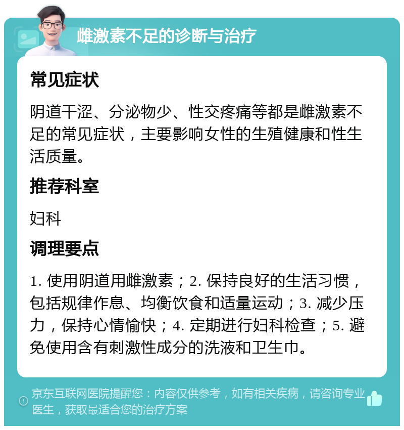 雌激素不足的诊断与治疗 常见症状 阴道干涩、分泌物少、性交疼痛等都是雌激素不足的常见症状，主要影响女性的生殖健康和性生活质量。 推荐科室 妇科 调理要点 1. 使用阴道用雌激素；2. 保持良好的生活习惯，包括规律作息、均衡饮食和适量运动；3. 减少压力，保持心情愉快；4. 定期进行妇科检查；5. 避免使用含有刺激性成分的洗液和卫生巾。