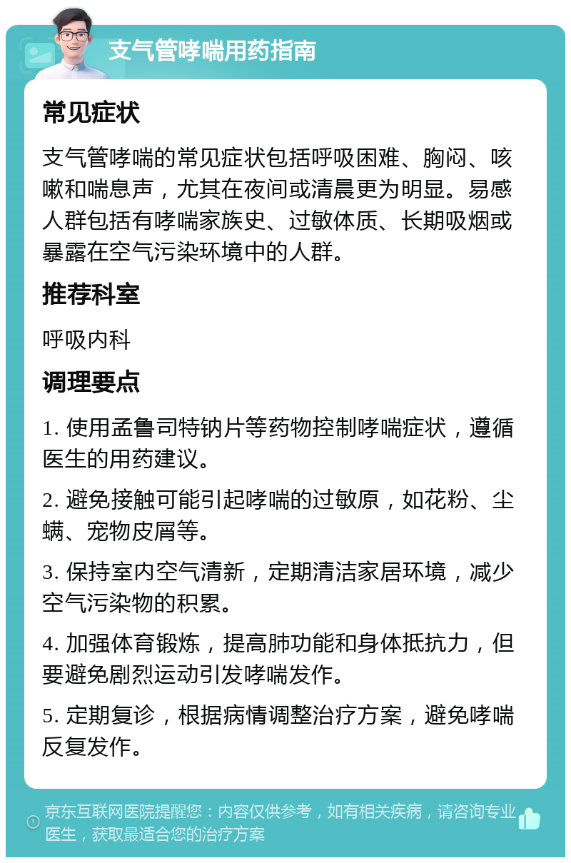 支气管哮喘用药指南 常见症状 支气管哮喘的常见症状包括呼吸困难、胸闷、咳嗽和喘息声，尤其在夜间或清晨更为明显。易感人群包括有哮喘家族史、过敏体质、长期吸烟或暴露在空气污染环境中的人群。 推荐科室 呼吸内科 调理要点 1. 使用孟鲁司特钠片等药物控制哮喘症状，遵循医生的用药建议。 2. 避免接触可能引起哮喘的过敏原，如花粉、尘螨、宠物皮屑等。 3. 保持室内空气清新，定期清洁家居环境，减少空气污染物的积累。 4. 加强体育锻炼，提高肺功能和身体抵抗力，但要避免剧烈运动引发哮喘发作。 5. 定期复诊，根据病情调整治疗方案，避免哮喘反复发作。