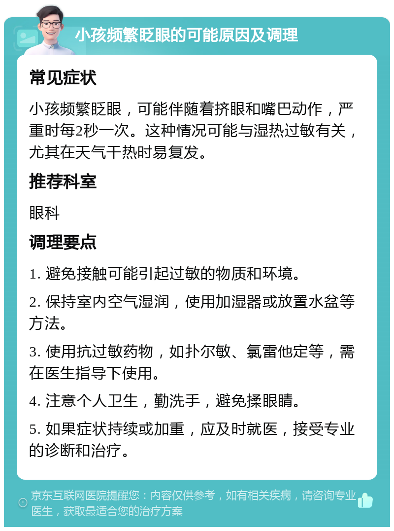 小孩频繁眨眼的可能原因及调理 常见症状 小孩频繁眨眼，可能伴随着挤眼和嘴巴动作，严重时每2秒一次。这种情况可能与湿热过敏有关，尤其在天气干热时易复发。 推荐科室 眼科 调理要点 1. 避免接触可能引起过敏的物质和环境。 2. 保持室内空气湿润，使用加湿器或放置水盆等方法。 3. 使用抗过敏药物，如扑尔敏、氯雷他定等，需在医生指导下使用。 4. 注意个人卫生，勤洗手，避免揉眼睛。 5. 如果症状持续或加重，应及时就医，接受专业的诊断和治疗。