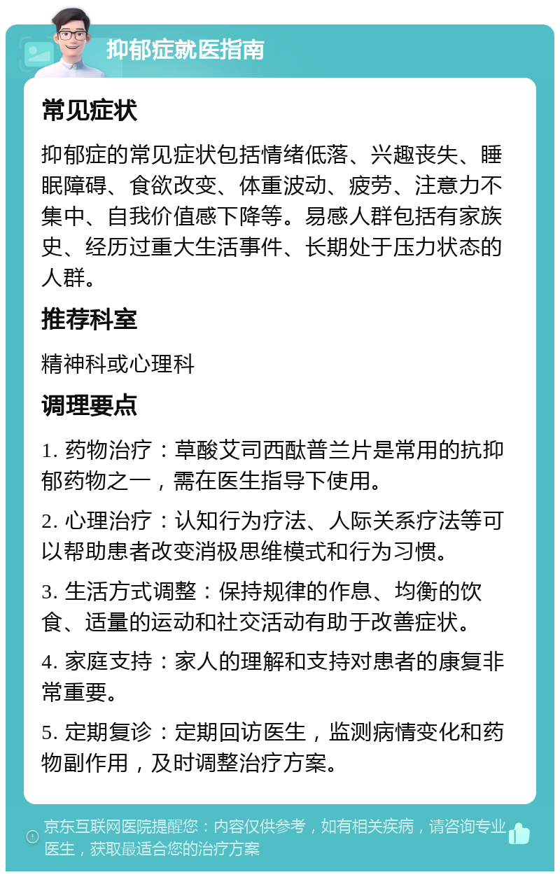 抑郁症就医指南 常见症状 抑郁症的常见症状包括情绪低落、兴趣丧失、睡眠障碍、食欲改变、体重波动、疲劳、注意力不集中、自我价值感下降等。易感人群包括有家族史、经历过重大生活事件、长期处于压力状态的人群。 推荐科室 精神科或心理科 调理要点 1. 药物治疗：草酸艾司西酞普兰片是常用的抗抑郁药物之一，需在医生指导下使用。 2. 心理治疗：认知行为疗法、人际关系疗法等可以帮助患者改变消极思维模式和行为习惯。 3. 生活方式调整：保持规律的作息、均衡的饮食、适量的运动和社交活动有助于改善症状。 4. 家庭支持：家人的理解和支持对患者的康复非常重要。 5. 定期复诊：定期回访医生，监测病情变化和药物副作用，及时调整治疗方案。