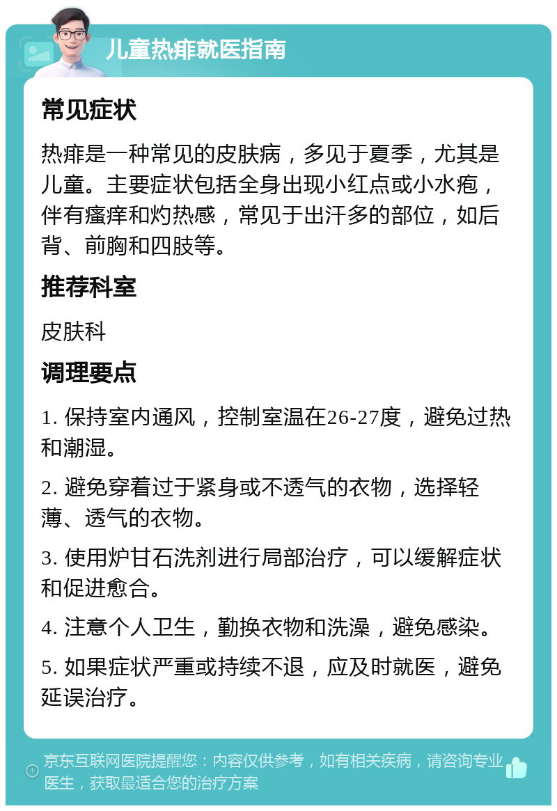 儿童热痱就医指南 常见症状 热痱是一种常见的皮肤病，多见于夏季，尤其是儿童。主要症状包括全身出现小红点或小水疱，伴有瘙痒和灼热感，常见于出汗多的部位，如后背、前胸和四肢等。 推荐科室 皮肤科 调理要点 1. 保持室内通风，控制室温在26-27度，避免过热和潮湿。 2. 避免穿着过于紧身或不透气的衣物，选择轻薄、透气的衣物。 3. 使用炉甘石洗剂进行局部治疗，可以缓解症状和促进愈合。 4. 注意个人卫生，勤换衣物和洗澡，避免感染。 5. 如果症状严重或持续不退，应及时就医，避免延误治疗。