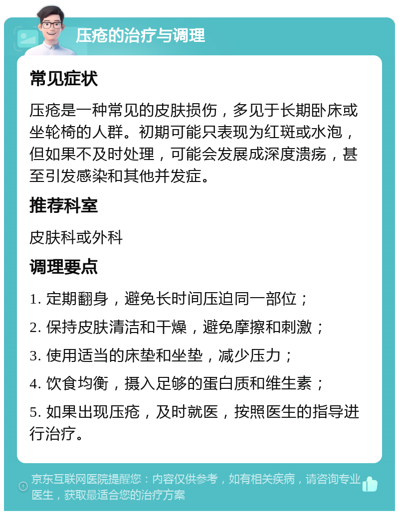 压疮的治疗与调理 常见症状 压疮是一种常见的皮肤损伤，多见于长期卧床或坐轮椅的人群。初期可能只表现为红斑或水泡，但如果不及时处理，可能会发展成深度溃疡，甚至引发感染和其他并发症。 推荐科室 皮肤科或外科 调理要点 1. 定期翻身，避免长时间压迫同一部位； 2. 保持皮肤清洁和干燥，避免摩擦和刺激； 3. 使用适当的床垫和坐垫，减少压力； 4. 饮食均衡，摄入足够的蛋白质和维生素； 5. 如果出现压疮，及时就医，按照医生的指导进行治疗。