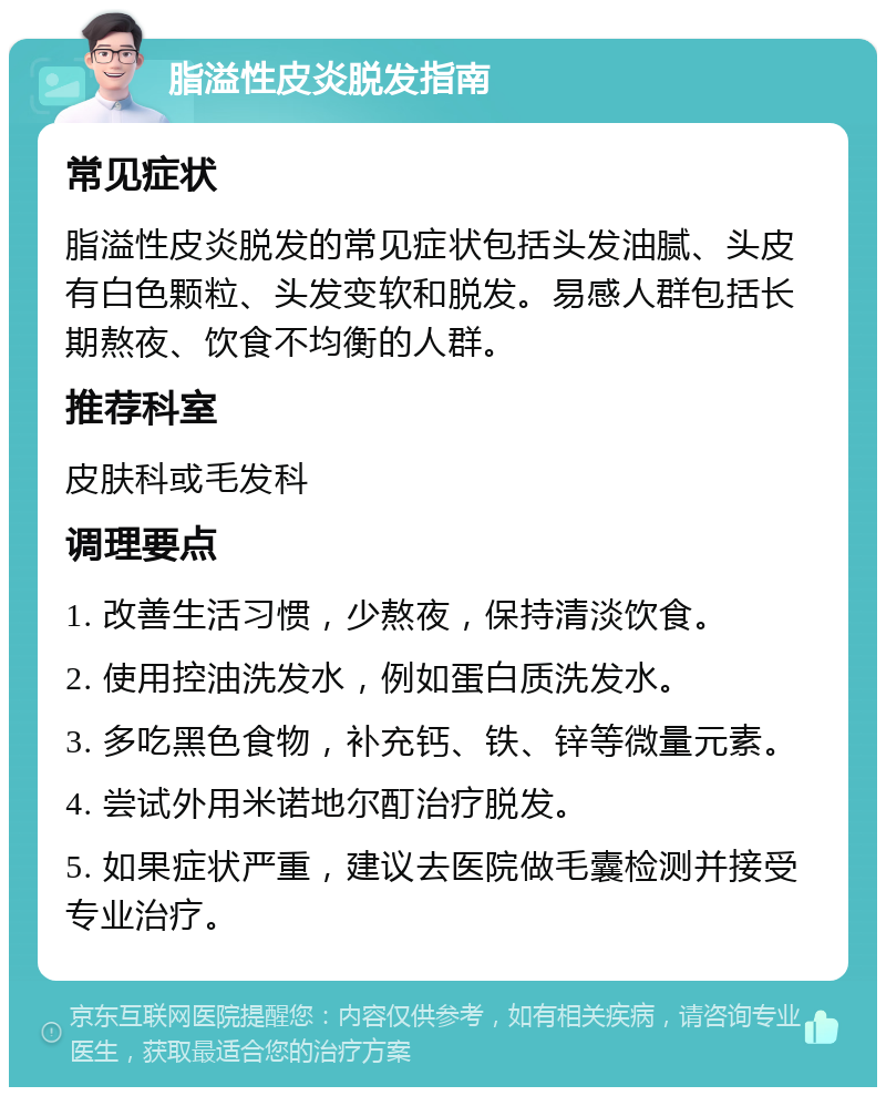 脂溢性皮炎脱发指南 常见症状 脂溢性皮炎脱发的常见症状包括头发油腻、头皮有白色颗粒、头发变软和脱发。易感人群包括长期熬夜、饮食不均衡的人群。 推荐科室 皮肤科或毛发科 调理要点 1. 改善生活习惯，少熬夜，保持清淡饮食。 2. 使用控油洗发水，例如蛋白质洗发水。 3. 多吃黑色食物，补充钙、铁、锌等微量元素。 4. 尝试外用米诺地尔酊治疗脱发。 5. 如果症状严重，建议去医院做毛囊检测并接受专业治疗。