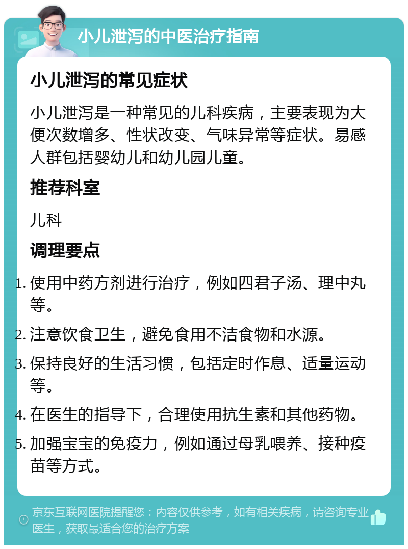 小儿泄泻的中医治疗指南 小儿泄泻的常见症状 小儿泄泻是一种常见的儿科疾病，主要表现为大便次数增多、性状改变、气味异常等症状。易感人群包括婴幼儿和幼儿园儿童。 推荐科室 儿科 调理要点 使用中药方剂进行治疗，例如四君子汤、理中丸等。 注意饮食卫生，避免食用不洁食物和水源。 保持良好的生活习惯，包括定时作息、适量运动等。 在医生的指导下，合理使用抗生素和其他药物。 加强宝宝的免疫力，例如通过母乳喂养、接种疫苗等方式。