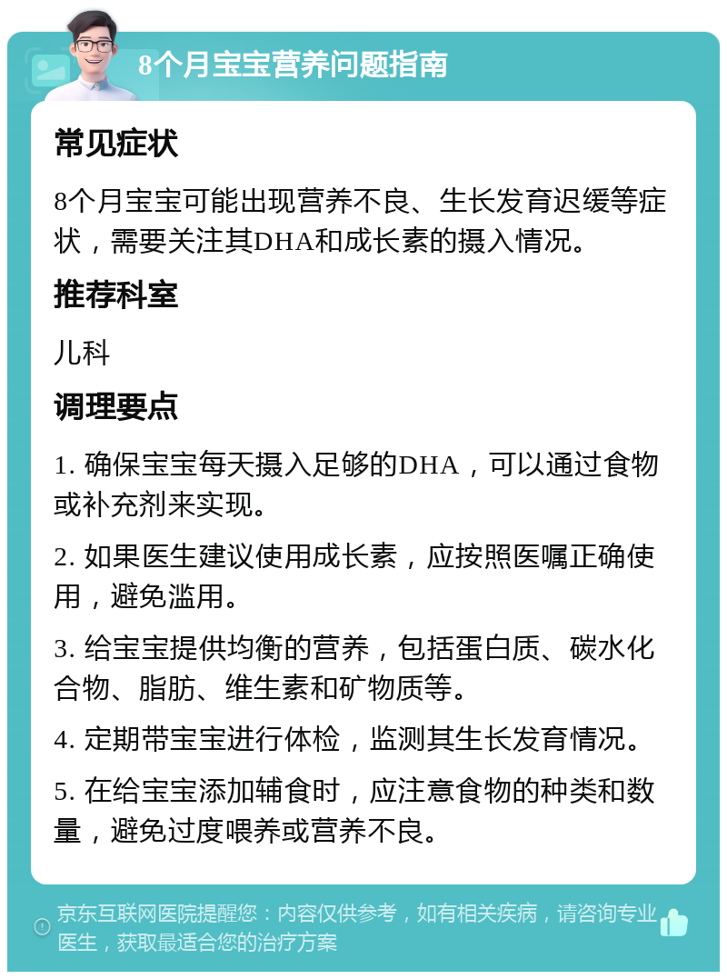 8个月宝宝营养问题指南 常见症状 8个月宝宝可能出现营养不良、生长发育迟缓等症状，需要关注其DHA和成长素的摄入情况。 推荐科室 儿科 调理要点 1. 确保宝宝每天摄入足够的DHA，可以通过食物或补充剂来实现。 2. 如果医生建议使用成长素，应按照医嘱正确使用，避免滥用。 3. 给宝宝提供均衡的营养，包括蛋白质、碳水化合物、脂肪、维生素和矿物质等。 4. 定期带宝宝进行体检，监测其生长发育情况。 5. 在给宝宝添加辅食时，应注意食物的种类和数量，避免过度喂养或营养不良。