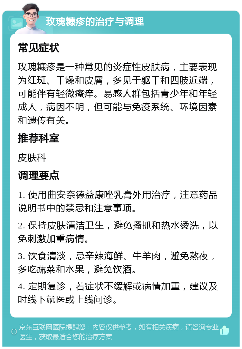 玫瑰糠疹的治疗与调理 常见症状 玫瑰糠疹是一种常见的炎症性皮肤病，主要表现为红斑、干燥和皮屑，多见于躯干和四肢近端，可能伴有轻微瘙痒。易感人群包括青少年和年轻成人，病因不明，但可能与免疫系统、环境因素和遗传有关。 推荐科室 皮肤科 调理要点 1. 使用曲安奈德益康唑乳膏外用治疗，注意药品说明书中的禁忌和注意事项。 2. 保持皮肤清洁卫生，避免搔抓和热水烫洗，以免刺激加重病情。 3. 饮食清淡，忌辛辣海鲜、牛羊肉，避免熬夜，多吃蔬菜和水果，避免饮酒。 4. 定期复诊，若症状不缓解或病情加重，建议及时线下就医或上线问诊。