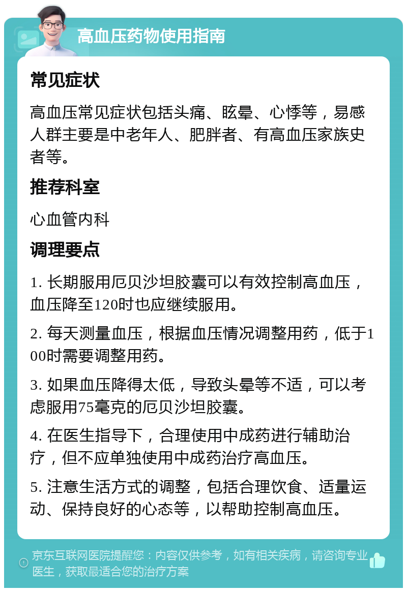 高血压药物使用指南 常见症状 高血压常见症状包括头痛、眩晕、心悸等，易感人群主要是中老年人、肥胖者、有高血压家族史者等。 推荐科室 心血管内科 调理要点 1. 长期服用厄贝沙坦胶囊可以有效控制高血压，血压降至120时也应继续服用。 2. 每天测量血压，根据血压情况调整用药，低于100时需要调整用药。 3. 如果血压降得太低，导致头晕等不适，可以考虑服用75毫克的厄贝沙坦胶囊。 4. 在医生指导下，合理使用中成药进行辅助治疗，但不应单独使用中成药治疗高血压。 5. 注意生活方式的调整，包括合理饮食、适量运动、保持良好的心态等，以帮助控制高血压。