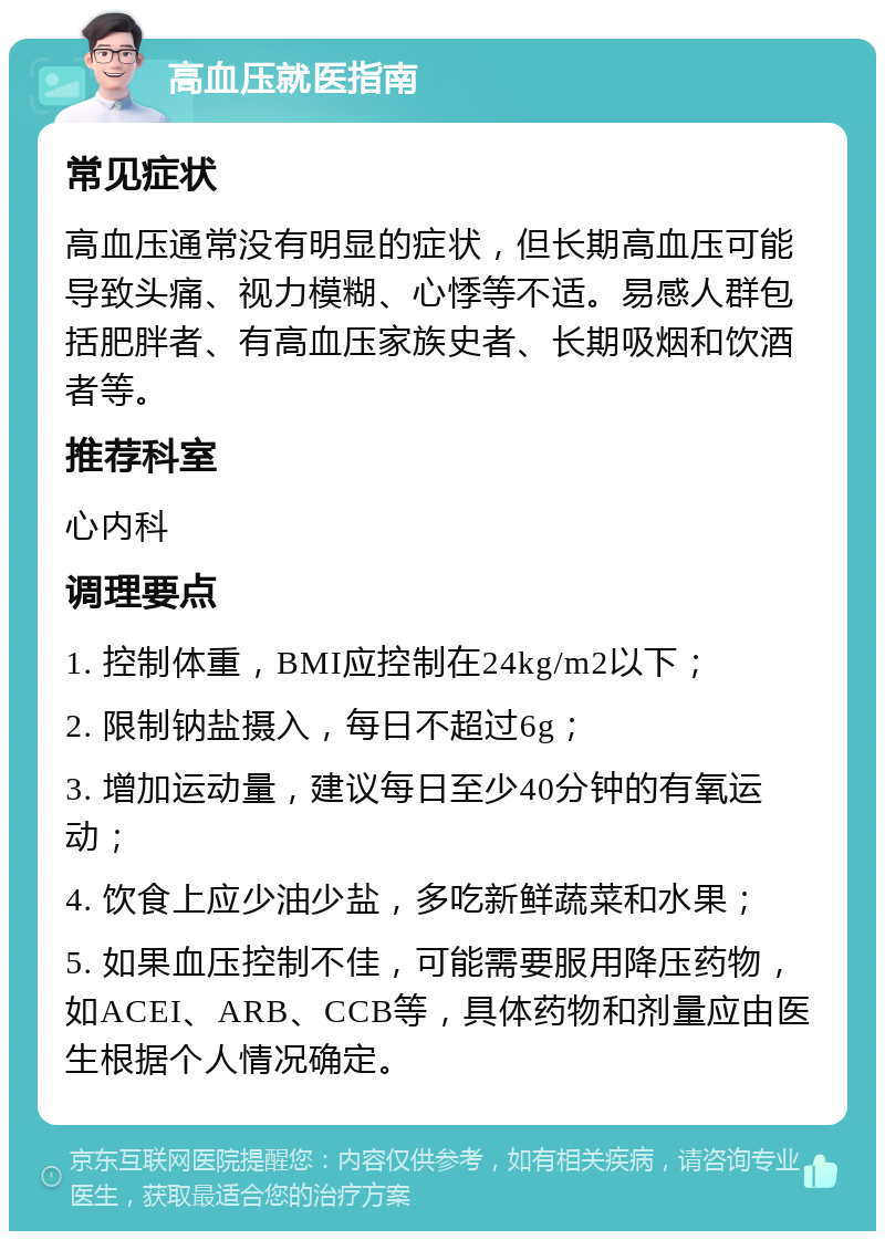 高血压就医指南 常见症状 高血压通常没有明显的症状，但长期高血压可能导致头痛、视力模糊、心悸等不适。易感人群包括肥胖者、有高血压家族史者、长期吸烟和饮酒者等。 推荐科室 心内科 调理要点 1. 控制体重，BMI应控制在24kg/m2以下； 2. 限制钠盐摄入，每日不超过6g； 3. 增加运动量，建议每日至少40分钟的有氧运动； 4. 饮食上应少油少盐，多吃新鲜蔬菜和水果； 5. 如果血压控制不佳，可能需要服用降压药物，如ACEI、ARB、CCB等，具体药物和剂量应由医生根据个人情况确定。