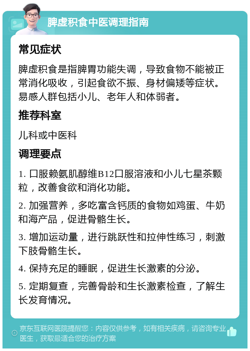 脾虚积食中医调理指南 常见症状 脾虚积食是指脾胃功能失调，导致食物不能被正常消化吸收，引起食欲不振、身材偏矮等症状。易感人群包括小儿、老年人和体弱者。 推荐科室 儿科或中医科 调理要点 1. 口服赖氨肌醇维B12口服溶液和小儿七星茶颗粒，改善食欲和消化功能。 2. 加强营养，多吃富含钙质的食物如鸡蛋、牛奶和海产品，促进骨骼生长。 3. 增加运动量，进行跳跃性和拉伸性练习，刺激下肢骨骼生长。 4. 保持充足的睡眠，促进生长激素的分泌。 5. 定期复查，完善骨龄和生长激素检查，了解生长发育情况。