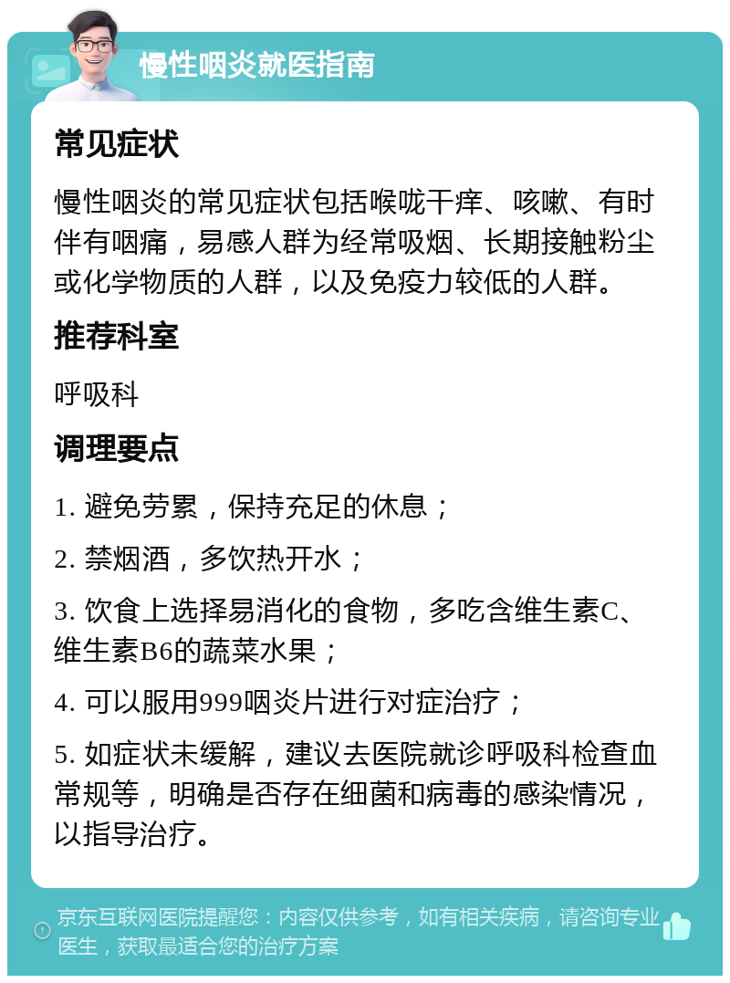 慢性咽炎就医指南 常见症状 慢性咽炎的常见症状包括喉咙干痒、咳嗽、有时伴有咽痛，易感人群为经常吸烟、长期接触粉尘或化学物质的人群，以及免疫力较低的人群。 推荐科室 呼吸科 调理要点 1. 避免劳累，保持充足的休息； 2. 禁烟酒，多饮热开水； 3. 饮食上选择易消化的食物，多吃含维生素C、维生素B6的蔬菜水果； 4. 可以服用999咽炎片进行对症治疗； 5. 如症状未缓解，建议去医院就诊呼吸科检查血常规等，明确是否存在细菌和病毒的感染情况，以指导治疗。