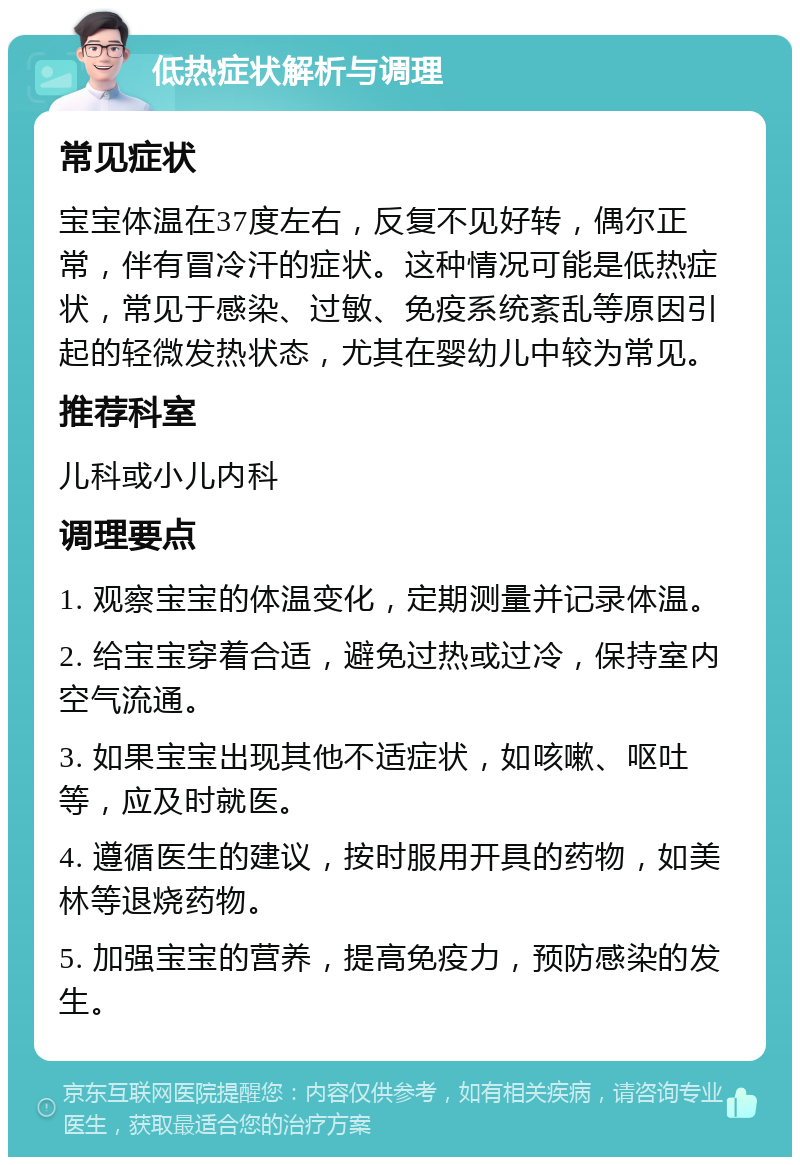 低热症状解析与调理 常见症状 宝宝体温在37度左右，反复不见好转，偶尔正常，伴有冒冷汗的症状。这种情况可能是低热症状，常见于感染、过敏、免疫系统紊乱等原因引起的轻微发热状态，尤其在婴幼儿中较为常见。 推荐科室 儿科或小儿内科 调理要点 1. 观察宝宝的体温变化，定期测量并记录体温。 2. 给宝宝穿着合适，避免过热或过冷，保持室内空气流通。 3. 如果宝宝出现其他不适症状，如咳嗽、呕吐等，应及时就医。 4. 遵循医生的建议，按时服用开具的药物，如美林等退烧药物。 5. 加强宝宝的营养，提高免疫力，预防感染的发生。