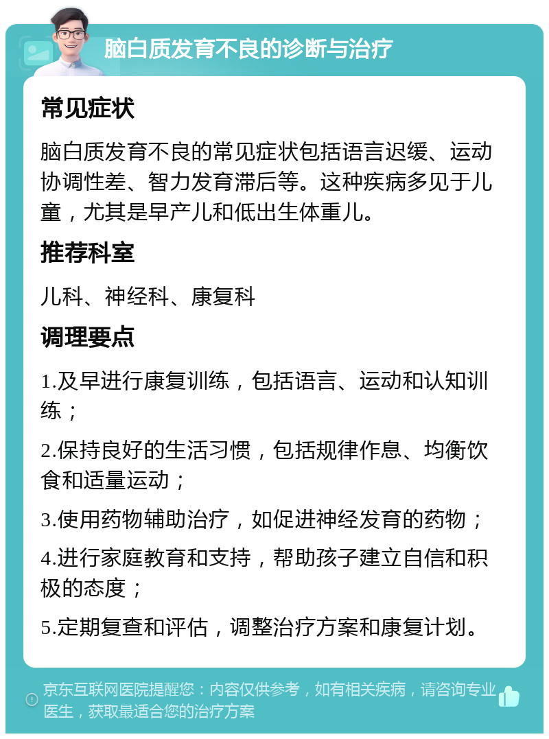 脑白质发育不良的诊断与治疗 常见症状 脑白质发育不良的常见症状包括语言迟缓、运动协调性差、智力发育滞后等。这种疾病多见于儿童，尤其是早产儿和低出生体重儿。 推荐科室 儿科、神经科、康复科 调理要点 1.及早进行康复训练，包括语言、运动和认知训练； 2.保持良好的生活习惯，包括规律作息、均衡饮食和适量运动； 3.使用药物辅助治疗，如促进神经发育的药物； 4.进行家庭教育和支持，帮助孩子建立自信和积极的态度； 5.定期复查和评估，调整治疗方案和康复计划。