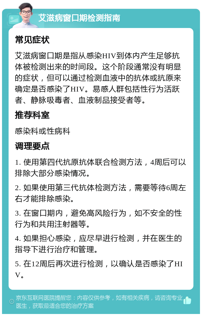 艾滋病窗口期检测指南 常见症状 艾滋病窗口期是指从感染HIV到体内产生足够抗体被检测出来的时间段。这个阶段通常没有明显的症状，但可以通过检测血液中的抗体或抗原来确定是否感染了HIV。易感人群包括性行为活跃者、静脉吸毒者、血液制品接受者等。 推荐科室 感染科或性病科 调理要点 1. 使用第四代抗原抗体联合检测方法，4周后可以排除大部分感染情况。 2. 如果使用第三代抗体检测方法，需要等待6周左右才能排除感染。 3. 在窗口期内，避免高风险行为，如不安全的性行为和共用注射器等。 4. 如果担心感染，应尽早进行检测，并在医生的指导下进行治疗和管理。 5. 在12周后再次进行检测，以确认是否感染了HIV。