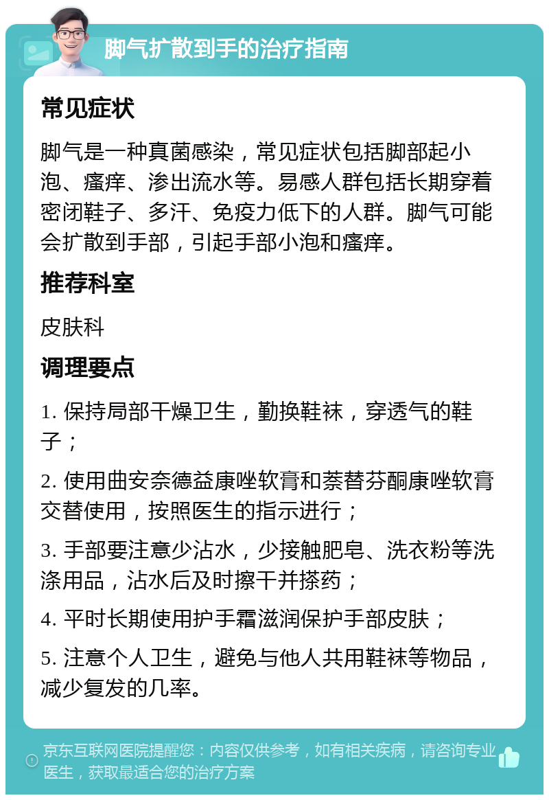 脚气扩散到手的治疗指南 常见症状 脚气是一种真菌感染，常见症状包括脚部起小泡、瘙痒、渗出流水等。易感人群包括长期穿着密闭鞋子、多汗、免疫力低下的人群。脚气可能会扩散到手部，引起手部小泡和瘙痒。 推荐科室 皮肤科 调理要点 1. 保持局部干燥卫生，勤换鞋袜，穿透气的鞋子； 2. 使用曲安奈德益康唑软膏和萘替芬酮康唑软膏交替使用，按照医生的指示进行； 3. 手部要注意少沾水，少接触肥皂、洗衣粉等洗涤用品，沾水后及时擦干并搽药； 4. 平时长期使用护手霜滋润保护手部皮肤； 5. 注意个人卫生，避免与他人共用鞋袜等物品，减少复发的几率。