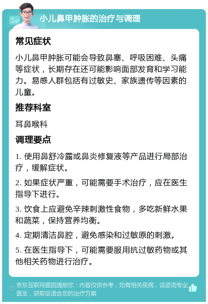 小儿鼻甲肿胀的治疗与调理 常见症状 小儿鼻甲肿胀可能会导致鼻塞、呼吸困难、头痛等症状，长期存在还可能影响面部发育和学习能力。易感人群包括有过敏史、家族遗传等因素的儿童。 推荐科室 耳鼻喉科 调理要点 1. 使用鼻舒冷露或鼻炎修复液等产品进行局部治疗，缓解症状。 2. 如果症状严重，可能需要手术治疗，应在医生指导下进行。 3. 饮食上应避免辛辣刺激性食物，多吃新鲜水果和蔬菜，保持营养均衡。 4. 定期清洁鼻腔，避免感染和过敏原的刺激。 5. 在医生指导下，可能需要服用抗过敏药物或其他相关药物进行治疗。