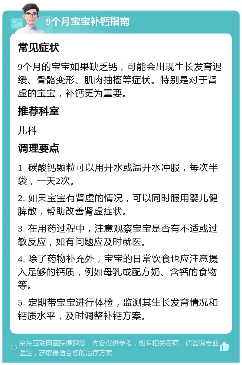 9个月宝宝补钙指南 常见症状 9个月的宝宝如果缺乏钙，可能会出现生长发育迟缓、骨骼变形、肌肉抽搐等症状。特别是对于肾虚的宝宝，补钙更为重要。 推荐科室 儿科 调理要点 1. 碳酸钙颗粒可以用开水或温开水冲服，每次半袋，一天2次。 2. 如果宝宝有肾虚的情况，可以同时服用婴儿健脾散，帮助改善肾虚症状。 3. 在用药过程中，注意观察宝宝是否有不适或过敏反应，如有问题应及时就医。 4. 除了药物补充外，宝宝的日常饮食也应注意摄入足够的钙质，例如母乳或配方奶、含钙的食物等。 5. 定期带宝宝进行体检，监测其生长发育情况和钙质水平，及时调整补钙方案。