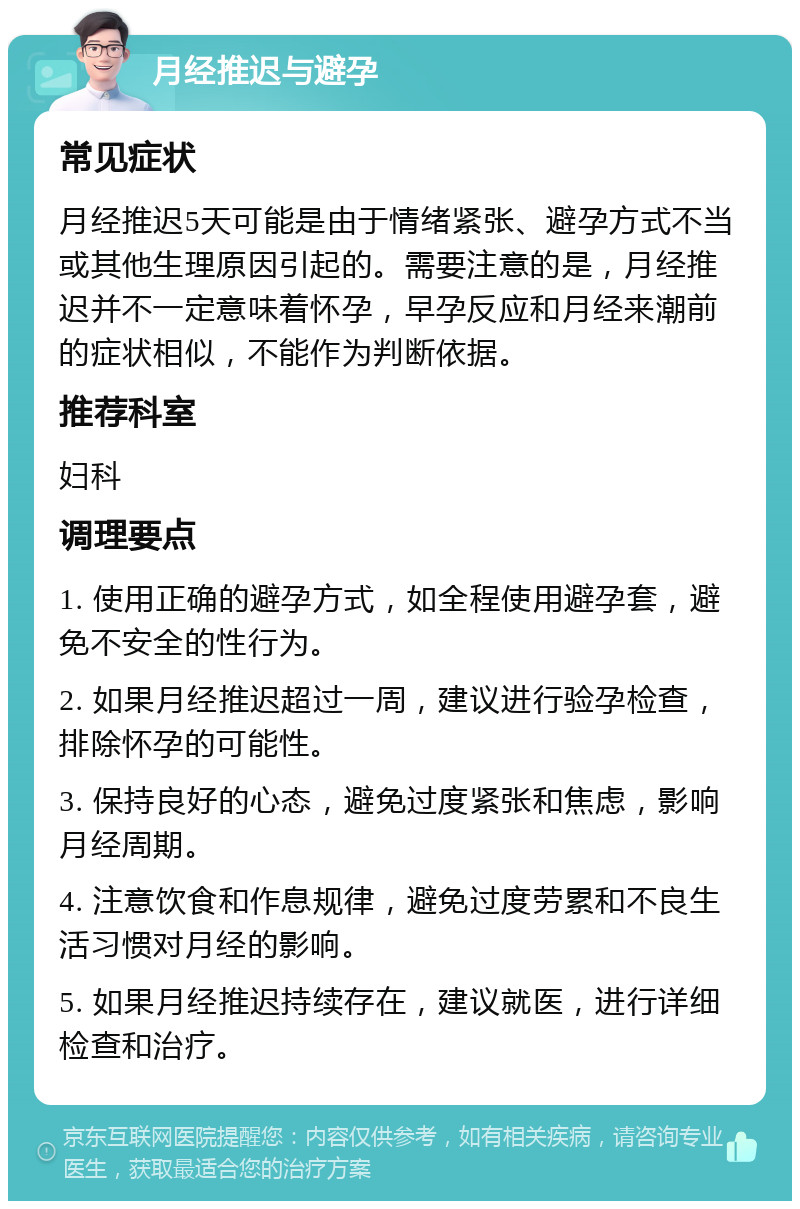 月经推迟与避孕 常见症状 月经推迟5天可能是由于情绪紧张、避孕方式不当或其他生理原因引起的。需要注意的是，月经推迟并不一定意味着怀孕，早孕反应和月经来潮前的症状相似，不能作为判断依据。 推荐科室 妇科 调理要点 1. 使用正确的避孕方式，如全程使用避孕套，避免不安全的性行为。 2. 如果月经推迟超过一周，建议进行验孕检查，排除怀孕的可能性。 3. 保持良好的心态，避免过度紧张和焦虑，影响月经周期。 4. 注意饮食和作息规律，避免过度劳累和不良生活习惯对月经的影响。 5. 如果月经推迟持续存在，建议就医，进行详细检查和治疗。