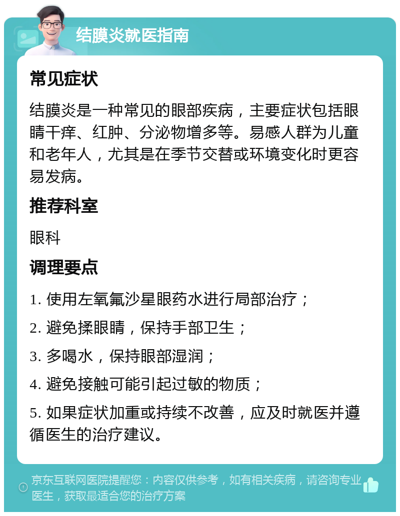 结膜炎就医指南 常见症状 结膜炎是一种常见的眼部疾病，主要症状包括眼睛干痒、红肿、分泌物增多等。易感人群为儿童和老年人，尤其是在季节交替或环境变化时更容易发病。 推荐科室 眼科 调理要点 1. 使用左氧氟沙星眼药水进行局部治疗； 2. 避免揉眼睛，保持手部卫生； 3. 多喝水，保持眼部湿润； 4. 避免接触可能引起过敏的物质； 5. 如果症状加重或持续不改善，应及时就医并遵循医生的治疗建议。