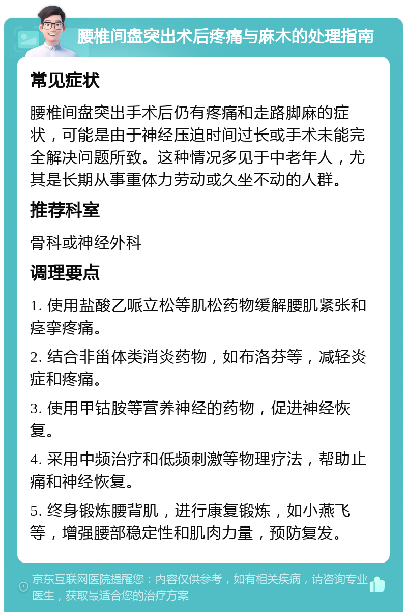 腰椎间盘突出术后疼痛与麻木的处理指南 常见症状 腰椎间盘突出手术后仍有疼痛和走路脚麻的症状，可能是由于神经压迫时间过长或手术未能完全解决问题所致。这种情况多见于中老年人，尤其是长期从事重体力劳动或久坐不动的人群。 推荐科室 骨科或神经外科 调理要点 1. 使用盐酸乙哌立松等肌松药物缓解腰肌紧张和痉挛疼痛。 2. 结合非甾体类消炎药物，如布洛芬等，减轻炎症和疼痛。 3. 使用甲钴胺等营养神经的药物，促进神经恢复。 4. 采用中频治疗和低频刺激等物理疗法，帮助止痛和神经恢复。 5. 终身锻炼腰背肌，进行康复锻炼，如小燕飞等，增强腰部稳定性和肌肉力量，预防复发。