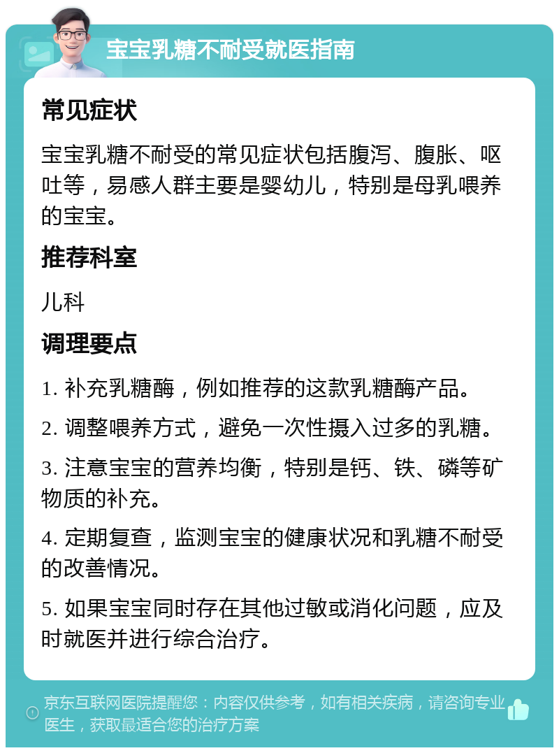 宝宝乳糖不耐受就医指南 常见症状 宝宝乳糖不耐受的常见症状包括腹泻、腹胀、呕吐等，易感人群主要是婴幼儿，特别是母乳喂养的宝宝。 推荐科室 儿科 调理要点 1. 补充乳糖酶，例如推荐的这款乳糖酶产品。 2. 调整喂养方式，避免一次性摄入过多的乳糖。 3. 注意宝宝的营养均衡，特别是钙、铁、磷等矿物质的补充。 4. 定期复查，监测宝宝的健康状况和乳糖不耐受的改善情况。 5. 如果宝宝同时存在其他过敏或消化问题，应及时就医并进行综合治疗。