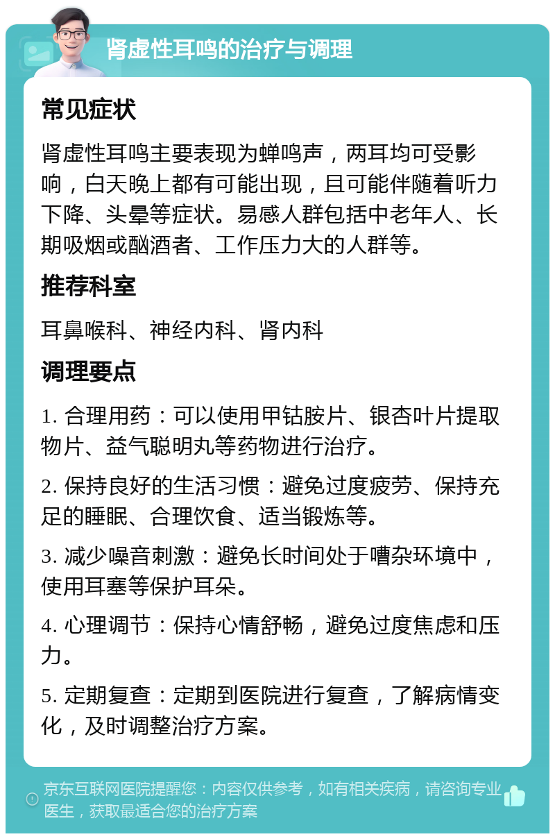 肾虚性耳鸣的治疗与调理 常见症状 肾虚性耳鸣主要表现为蝉鸣声，两耳均可受影响，白天晚上都有可能出现，且可能伴随着听力下降、头晕等症状。易感人群包括中老年人、长期吸烟或酗酒者、工作压力大的人群等。 推荐科室 耳鼻喉科、神经内科、肾内科 调理要点 1. 合理用药：可以使用甲钴胺片、银杏叶片提取物片、益气聪明丸等药物进行治疗。 2. 保持良好的生活习惯：避免过度疲劳、保持充足的睡眠、合理饮食、适当锻炼等。 3. 减少噪音刺激：避免长时间处于嘈杂环境中，使用耳塞等保护耳朵。 4. 心理调节：保持心情舒畅，避免过度焦虑和压力。 5. 定期复查：定期到医院进行复查，了解病情变化，及时调整治疗方案。