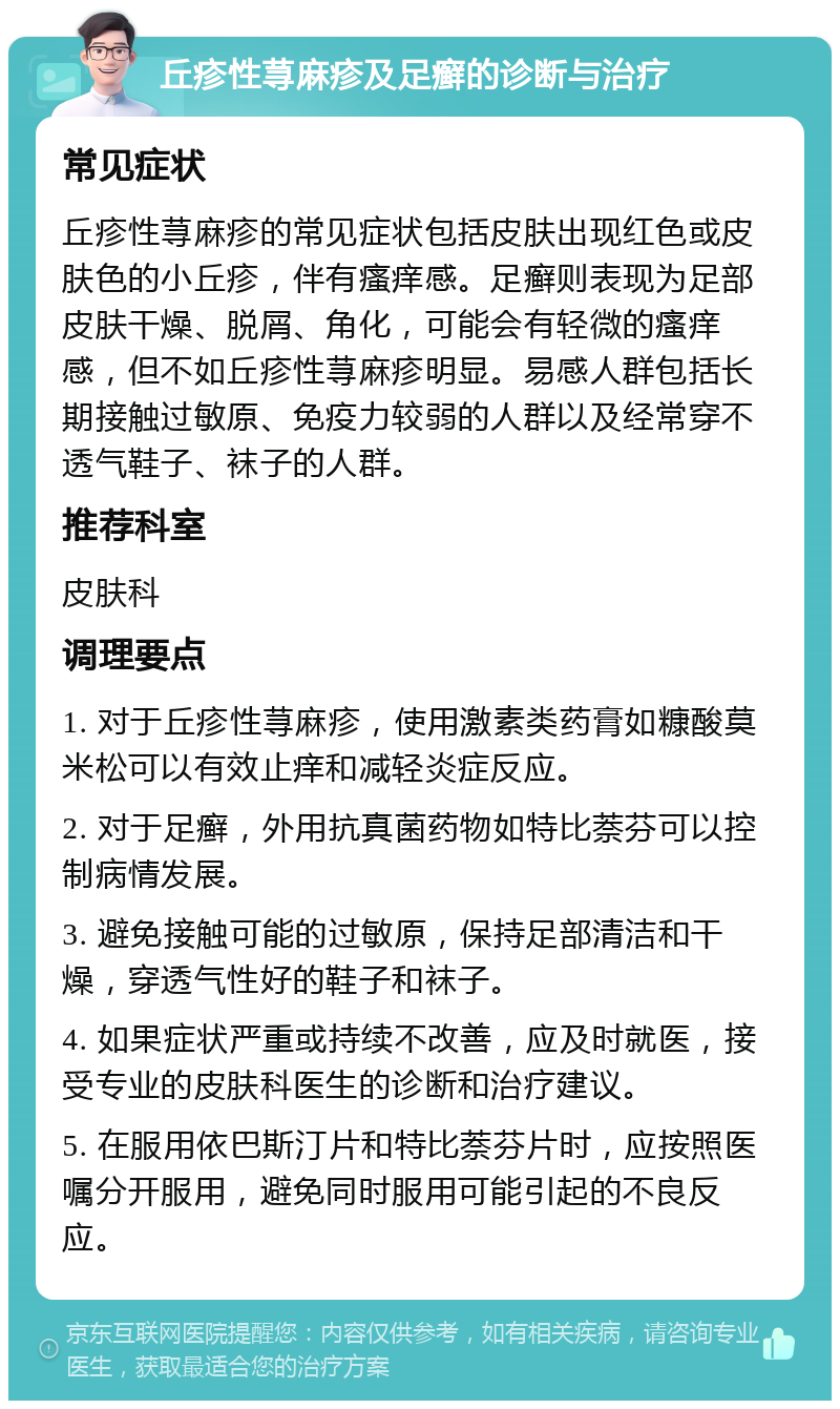 丘疹性荨麻疹及足癣的诊断与治疗 常见症状 丘疹性荨麻疹的常见症状包括皮肤出现红色或皮肤色的小丘疹，伴有瘙痒感。足癣则表现为足部皮肤干燥、脱屑、角化，可能会有轻微的瘙痒感，但不如丘疹性荨麻疹明显。易感人群包括长期接触过敏原、免疫力较弱的人群以及经常穿不透气鞋子、袜子的人群。 推荐科室 皮肤科 调理要点 1. 对于丘疹性荨麻疹，使用激素类药膏如糠酸莫米松可以有效止痒和减轻炎症反应。 2. 对于足癣，外用抗真菌药物如特比萘芬可以控制病情发展。 3. 避免接触可能的过敏原，保持足部清洁和干燥，穿透气性好的鞋子和袜子。 4. 如果症状严重或持续不改善，应及时就医，接受专业的皮肤科医生的诊断和治疗建议。 5. 在服用依巴斯汀片和特比萘芬片时，应按照医嘱分开服用，避免同时服用可能引起的不良反应。