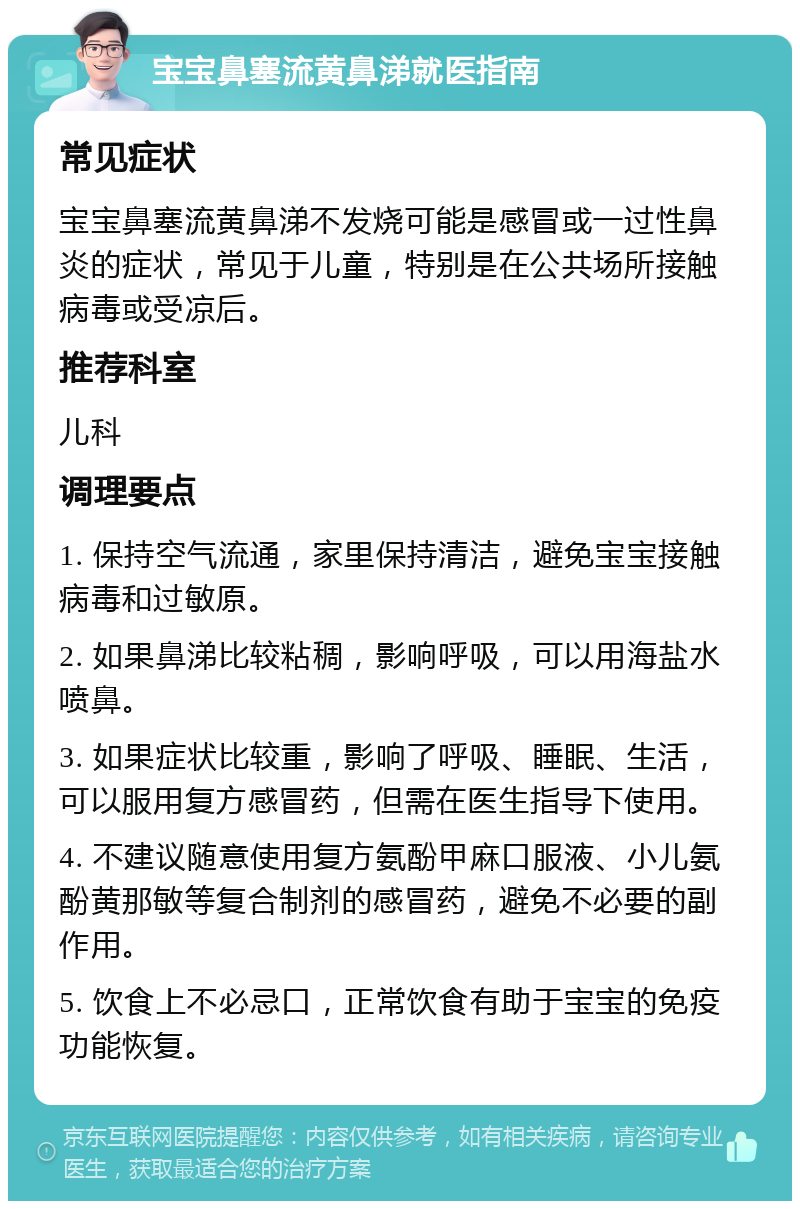 宝宝鼻塞流黄鼻涕就医指南 常见症状 宝宝鼻塞流黄鼻涕不发烧可能是感冒或一过性鼻炎的症状，常见于儿童，特别是在公共场所接触病毒或受凉后。 推荐科室 儿科 调理要点 1. 保持空气流通，家里保持清洁，避免宝宝接触病毒和过敏原。 2. 如果鼻涕比较粘稠，影响呼吸，可以用海盐水喷鼻。 3. 如果症状比较重，影响了呼吸、睡眠、生活，可以服用复方感冒药，但需在医生指导下使用。 4. 不建议随意使用复方氨酚甲麻口服液、小儿氨酚黄那敏等复合制剂的感冒药，避免不必要的副作用。 5. 饮食上不必忌口，正常饮食有助于宝宝的免疫功能恢复。