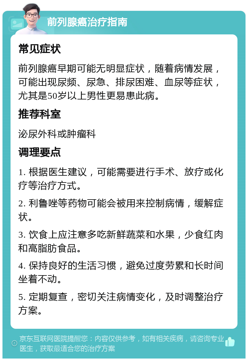 前列腺癌治疗指南 常见症状 前列腺癌早期可能无明显症状，随着病情发展，可能出现尿频、尿急、排尿困难、血尿等症状，尤其是50岁以上男性更易患此病。 推荐科室 泌尿外科或肿瘤科 调理要点 1. 根据医生建议，可能需要进行手术、放疗或化疗等治疗方式。 2. 利鲁唑等药物可能会被用来控制病情，缓解症状。 3. 饮食上应注意多吃新鲜蔬菜和水果，少食红肉和高脂肪食品。 4. 保持良好的生活习惯，避免过度劳累和长时间坐着不动。 5. 定期复查，密切关注病情变化，及时调整治疗方案。