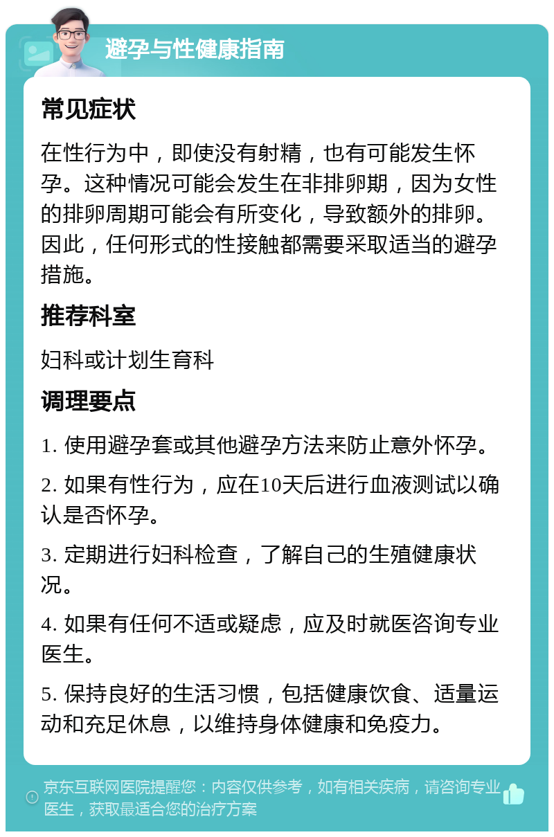 避孕与性健康指南 常见症状 在性行为中，即使没有射精，也有可能发生怀孕。这种情况可能会发生在非排卵期，因为女性的排卵周期可能会有所变化，导致额外的排卵。因此，任何形式的性接触都需要采取适当的避孕措施。 推荐科室 妇科或计划生育科 调理要点 1. 使用避孕套或其他避孕方法来防止意外怀孕。 2. 如果有性行为，应在10天后进行血液测试以确认是否怀孕。 3. 定期进行妇科检查，了解自己的生殖健康状况。 4. 如果有任何不适或疑虑，应及时就医咨询专业医生。 5. 保持良好的生活习惯，包括健康饮食、适量运动和充足休息，以维持身体健康和免疫力。