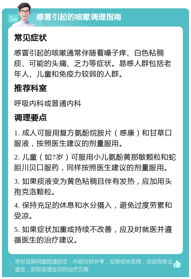 感冒引起的咳嗽调理指南 常见症状 感冒引起的咳嗽通常伴随着嗓子痒、白色粘稠痰、可能的头痛、乏力等症状。易感人群包括老年人、儿童和免疫力较弱的人群。 推荐科室 呼吸内科或普通内科 调理要点 1. 成人可服用复方氨酚烷胺片（感康）和甘草口服液，按照医生建议的剂量服用。 2. 儿童（如7岁）可服用小儿氨酚黄那敏颗粒和蛇胆川贝口服药，同样按照医生建议的剂量服用。 3. 如果痰液变为黄色粘稠且伴有发热，应加用头孢克洛颗粒。 4. 保持充足的休息和水分摄入，避免过度劳累和受凉。 5. 如果症状加重或持续不改善，应及时就医并遵循医生的治疗建议。