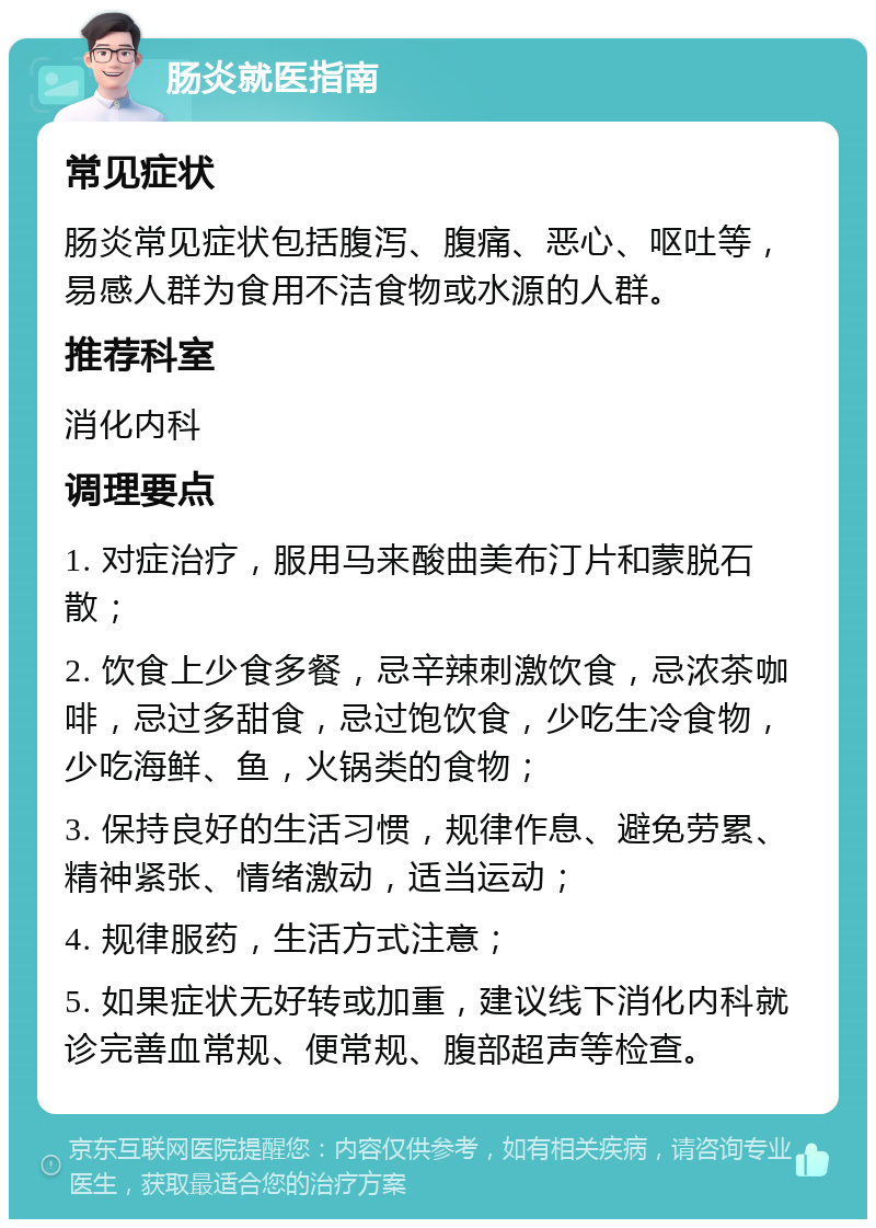 肠炎就医指南 常见症状 肠炎常见症状包括腹泻、腹痛、恶心、呕吐等，易感人群为食用不洁食物或水源的人群。 推荐科室 消化内科 调理要点 1. 对症治疗，服用马来酸曲美布汀片和蒙脱石散； 2. 饮食上少食多餐，忌辛辣刺激饮食，忌浓茶咖啡，忌过多甜食，忌过饱饮食，少吃生冷食物，少吃海鲜、鱼，火锅类的食物； 3. 保持良好的生活习惯，规律作息、避免劳累、精神紧张、情绪激动，适当运动； 4. 规律服药，生活方式注意； 5. 如果症状无好转或加重，建议线下消化内科就诊完善血常规、便常规、腹部超声等检查。