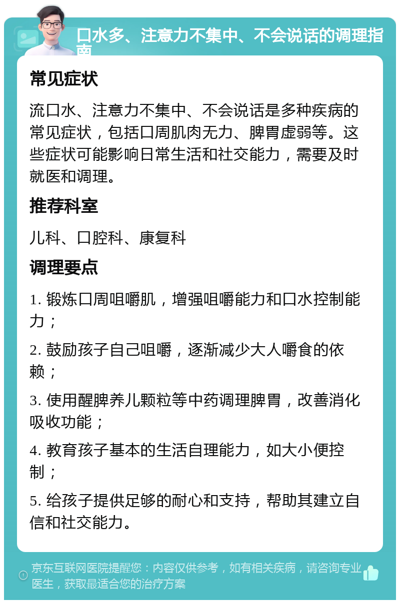 口水多、注意力不集中、不会说话的调理指南 常见症状 流口水、注意力不集中、不会说话是多种疾病的常见症状，包括口周肌肉无力、脾胃虚弱等。这些症状可能影响日常生活和社交能力，需要及时就医和调理。 推荐科室 儿科、口腔科、康复科 调理要点 1. 锻炼口周咀嚼肌，增强咀嚼能力和口水控制能力； 2. 鼓励孩子自己咀嚼，逐渐减少大人嚼食的依赖； 3. 使用醒脾养儿颗粒等中药调理脾胃，改善消化吸收功能； 4. 教育孩子基本的生活自理能力，如大小便控制； 5. 给孩子提供足够的耐心和支持，帮助其建立自信和社交能力。